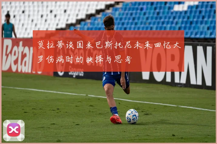 莫拉蒂谈国米巴斯托尼未来回忆大罗伤病时的抉择与思考