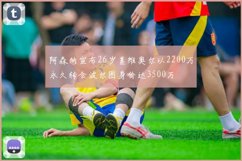 阿森纳宣布26岁基维奥尔以2200万永久转会波尔图身价达3500万