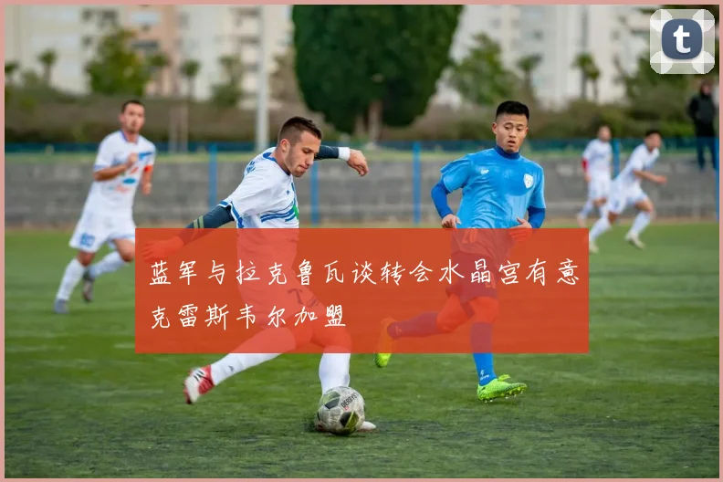 蓝军与拉克鲁瓦谈转会水晶宫有意克雷斯韦尔加盟