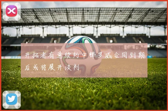 开拓者有意续约中锋罗威合同到期后或将展开谈判