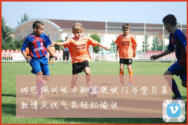 姆巴佩训练中脚后跟破门与登贝莱激情庆祝气氛轻松愉快