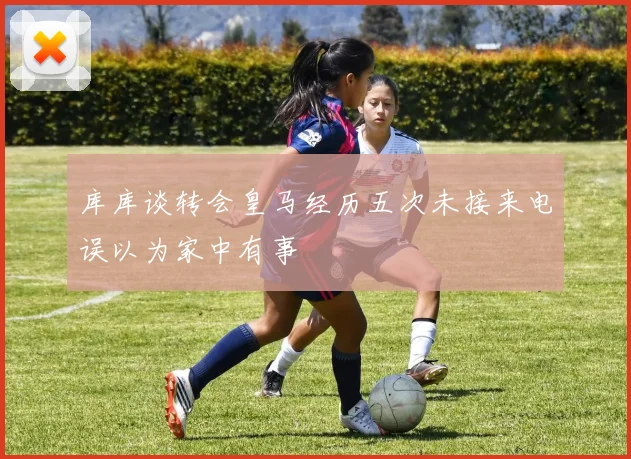 库库谈转会皇马经历五次未接来电误以为家中有事