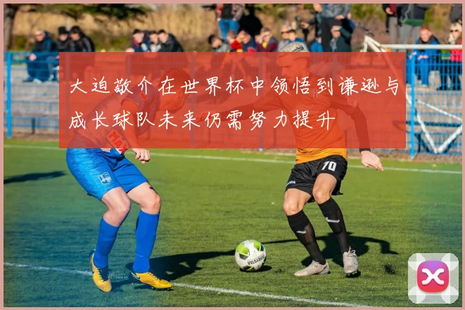 大迫敬介在世界杯中领悟到谦逊与成长球队未来仍需努力提升