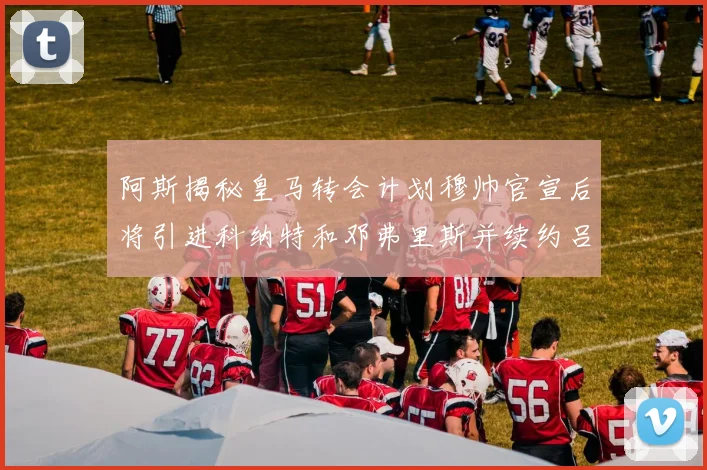 阿斯揭秘皇马转会计划穆帅官宣后将引进科纳特和邓弗里斯并续约吕迪格