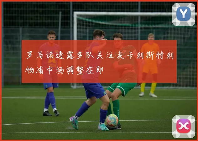 罗马诺透露多队关注麦卡利斯特利物浦中场调整在即
