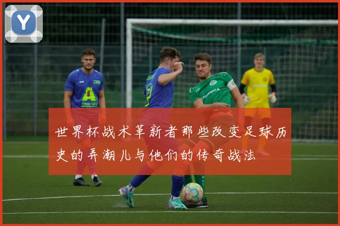 世界杯战术革新者那些改变足球历史的弄潮儿与他们的传奇战法