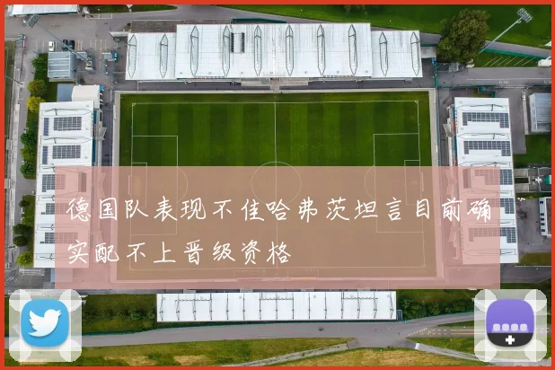 德国队表现不佳哈弗茨坦言目前确实配不上晋级资格