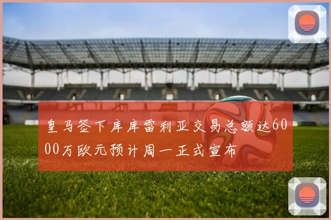 皇马签下库库雷利亚交易总额达6000万欧元预计周一正式宣布