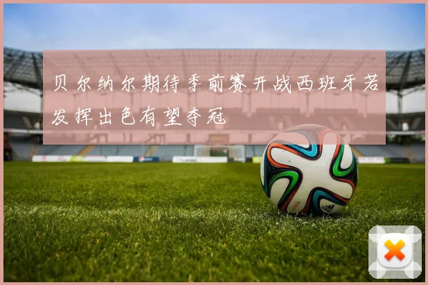贝尔纳尔期待季前赛开战西班牙若发挥出色有望夺冠