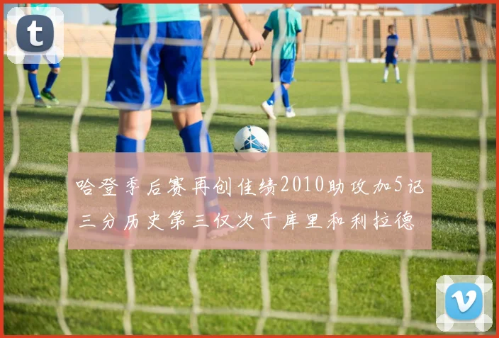 哈登季后赛再创佳绩2010助攻加5记三分历史第三仅次于库里和利拉德