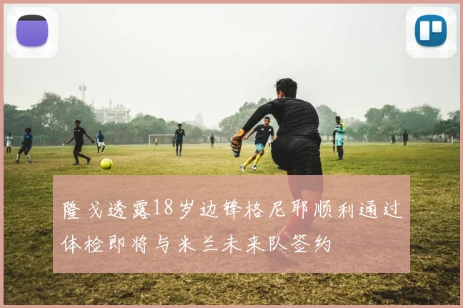隆戈透露18岁边锋格尼耶顺利通过体检即将与米兰未来队签约