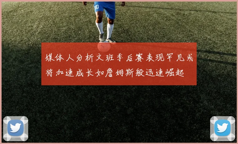 媒体人分析文班季后赛表现罕见或将加速成长如詹姆斯般迅速崛起